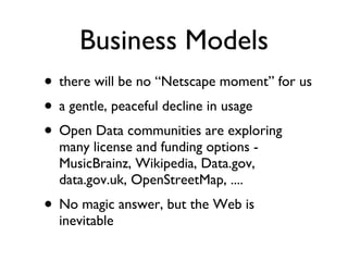 Business Models there will be no “Netscape moment” for us a gentle, peaceful decline in usage Open Data communities are exploring many license and funding options - MusicBrainz, Wikipedia, Data.gov, data.gov.uk, OpenStreetMap, .... No magic answer, but the Web is inevitable 