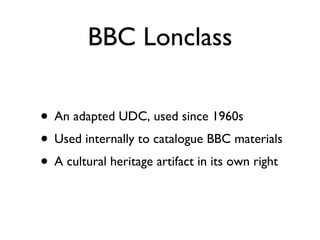 BBC Lonclass An adapted UDC, used since 1960s Used internally to catalogue BBC materials A cultural heritage artifact in its own right 