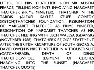 LETTER TO MRS THATCHER FROM SIR AUSTIN PEARCE, TELLING MOMENTS INVOLVING MARGARET THATCHER (PRIME MINISTER),  THATCHER IN THE TARDIS (ALEXEI SAYLE'S STUFF COMEDY SKETCH)THATCHER FOUNDATION, RESIGNATION OF MARGARET THATCHER AS PRIME MINISTER, RESIGNATION OF MARGARET THATCHER AS MP, THATCHER MEETING WITH LECH WALESA (GDANSK) (NOVEMBER 1988), THATCHER'S REJOICE STATEMENT AFTER THE BRITISH RECAPTURE OF SOUTH GEORGIA, DAVID OWEN IS MRS THATCHER IN A TROUSER SUIT (CATCHPHRASE), DEATH OF DENIS THATCHER,WHOLE REGIMENT OF CLICHES MARCHING INTO THE SUNSET (MARGARET THATCHER QUOTE) 