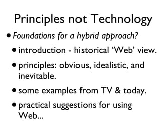 Principles not Technology Foundations for a hybrid approach? introduction - historical ‘Web’ view. principles: obvious, idealistic, and inevitable. some examples from TV & today. practical suggestions for using Web... 
