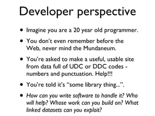 Developer perspective Imagine you are a 20 year old programmer. You don’t even remember before the Web, never mind the Mundaneum.  You’re asked to make a useful, usable site from data full of UDC or DDC codes - numbers and punctuation. Help!!! You’re told it’s “some library thing...”. How can you write software to handle it? Who will help? Whose work can you build on? What linked datasets can you exploit? 