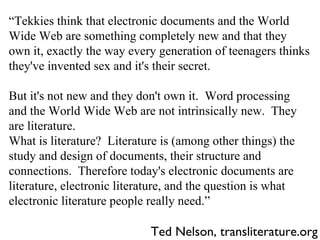 Ted Nelson, transliterature.org “ Tekkies think that electronic documents and the World Wide Web are something completely new and that they own it, exactly the way every generation of teenagers thinks they've invented sex and it's their secret. But it's not new and they don't own it.  Word processing and the World Wide Web are not intrinsically new.  They are literature. What is literature?  Literature is (among other things) the study and design of documents, their structure and connections.  Therefore today's electronic documents are literature, electronic literature, and the question is what electronic literature people really need.” 