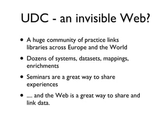 UDC - an invisible Web? A huge community of practice links libraries across Europe and the World Dozens of systems, datasets, mappings, enrichments Seminars are a great way to share experiences .... and the Web is a great way to share and link data. 