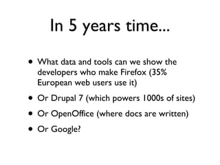 In 5 years time... What data and tools can we show the developers who make Firefox (35% European web users use it) Or Drupal 7 (which powers 1000s of sites) Or OpenOffice (where docs are written) Or Google? 