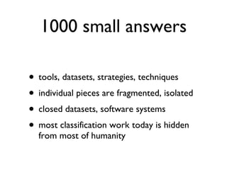 1000 small answers tools, datasets, strategies, techniques individual pieces are fragmented, isolated closed datasets, software systems most classification work today is hidden from most of humanity 