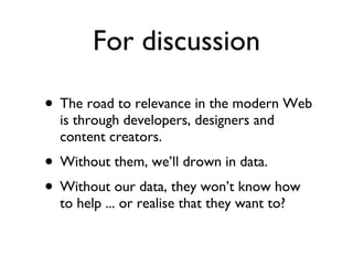 For discussion The road to relevance in the modern Web is through developers, designers and content creators. Without them, we’ll drown in data. Without our data, they won’t know how to help ... or realise that they want to? 