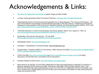 Acknowledgements & Links: http://www.w3.org/Illustrations/LetsShare.ai  graphic design by Robert Cailliau Lonclass visuals generated by Max Froumentin's Textorizer -  http://lapin-bleu.net/software/textorizer/ 'Palais Mondial, Rooms of the Documentary Encylopedia' from W. Boyd Rayward, "The Universe of Information - The work of Paul Otlet for documentation and international organisation" (FID 520), Moscow : Published for International Federation for Documentation (FID) by All-Union Institute for Scientific and Technical Information (VINITI), 1975. p.237.  http://people.lis.illinois.edu/~wrayward/otlet/PAUL_OTLET_REFLECTIONS_ON_BIOG.HTM Paul Otlet estimates on number of printed books, from Shiner gazette. (Shiner, Tex.), August 31, 1904. via  http://chroniclingamerica.loc.gov/lccn/sn86090270/1904-08-31/ed-1/seq-7/ Google Blog, "We knew the web was big..." 25 July 2008,  http://googleblog.blogspot.com/2008/07/we-knew-web-was-big.html Debategraph project,  http://www.debategraph.org / Ted Nelson - Transliterature, A Humanist Design.  http://transliterature.org/ Douglas Adams, 'Hyperland' (BBC2 TV documentary, 1990), featuring Tom Baker.  http://www.imdb.com/title/tt0188677/   http://en.wikipedia.org/wiki/Hyperland LCSH in the Web,  http://id.loc.gov/authorities/  see  http://en.scientificcommons.org/ed_summers  for design discussions, Ed Summers et al.; and thanks to Ed for discussions  Freebase Parallax by David Huynh,  http://www.freebase.com/labs/parallax/ Many thanks to my NoTube, VU and FOAF collaborators for ideas and brainstorming on Hypertext TV scenarios; in particular regarding UDC/Lonclass at the BBC, Vicky Buser, Libby Miller, Patrick Sinclair, Brendan Quinn, Yves Raimond and others have been exploring these issues; at VU this work is in collaboration with Guus Schreiber, Lora Aroyo, Antoine Isaac, Ronald Siebes and Chris van Aart; also many thanks to Aida Slavi ć  for help understanding the nature and structure of UDC. 