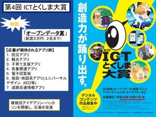 3
「オープンデータ賞」
（副賞５万円，２名まで）
第4回 ICTとくしま大賞
【応募が期待されるアプリ例】
１．防災アプリ
２．観光アプリ
３．子育て支援アプリ
４．気象関連アプリ
５．電子回覧板
６．施設・地図系アプリ(ユニバーサル
デザイン，AED等)
７．道路交通情報アプリ
新設
複数回アイデアソン・ハッカ
ソンを開催し，応募を促進
 
