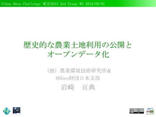 Urban Data Challenge 東京2013 2nd Stage WS 2013/08/01
歴史的な農業土地利用の公開と
オープンデータ化
（独）農業環境技術研究所＆
OSGeo財団日本支部
岩崎 亘典
 