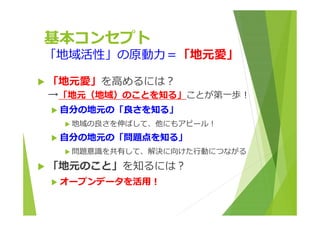 基本コンセプト 
「地域活性」の原動⼒＝「地元愛」 
 「地元愛」を⾼めるには︖ 
→「地元（地域）のことを知る」ことが第⼀歩︕ 
 ⾃分の地元の「良さを知る」 
 地域の良さを伸ばして、他にもアピール︕ 
 ⾃分の地元の「問題点を知る」 
 問題意識を共有して、解決に向けた⾏動につながる 
 「地元のこと」を知るには︖ 
 オープンデータを活⽤︕ 
 
