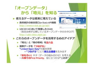 「オープンデータ」 
から「地元」を知る 
 使えるデータは着実に増えている 
 政府統計の総合窓⼝(e-Stat)-API機能 
http://www.e-stat.go.jp/api/ 
 UDC2014において整備したCKAN 
（各⾃治体が公開しているオープンデータのカタログ） 
http://udct-data.aigid.jp/ 
 これらのオープンデータを活⽤するめのアイデア 
 「地元」と「他の地域」を⽐べる 
 複数データを「つなげる」 
“Linked Open Data”の基本思想 
＝“つなげる”ことで新たな価値を⽣み出す 
 「おもろい」ネタ（データの組み合わせ）を考える 
→⼤阪でのFirst Priority、役に⽴つかは“⼆の次” 
 