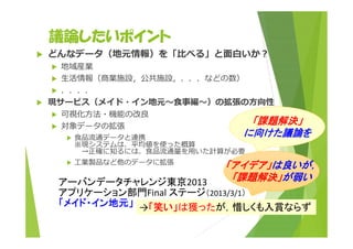 議論したいポイント 
 どんなデータ（地元情報）を「⽐べる」と⾯⽩いか︖ 
 地域産業 
 ⽣活情報（商業施設，公共施設，．．．などの数） 
 ．．．． 
 現サービス（メイド・イン地元〜⾷事編〜）の拡張の⽅向性 
 可視化⽅法・機能の改良 
 対象データの拡張 
 ⾷品流通データと連携 
※現システムは、平均値を使った概算 
「課題解決」 
に向けた議論を 
→正確に知るには、⾷品流通量を⽤いた計算が必要 
 ⼯業製品など他のデータに拡張 
アーバンデータチャレンジ東京2013 
アプリケーション部門Final ステージ（2013/3/1） 
「メイド・イン地元」→「笑い」は獲ったが，惜しくも入賞ならず 
「アイデア」は良いが， 
「課題解決」が弱い 
