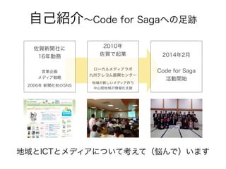 自己紹介∼Code for Sagaへの足跡
佐賀新聞社に
16年勤務
営業企画
メディア戦略
2006年 新聞社初のSNS
2010年
佐賀で起業
ローカルメディアラボ
九州テレコム振興センター
地域の新しいメディア作り
中山間地域の情報化支援
2014年2月
Code for Saga
活動開始
地域とICTとメディアについて考えて（悩んで）います
 
