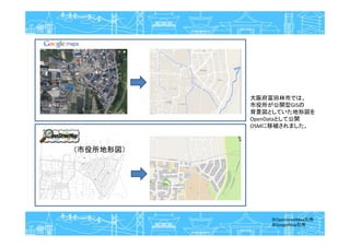 （市役所地形図）
大阪府富田林市では、
市役所が公開型GISの
背景図としていた地形図を
OpenDataとして公開
OSMに移植されました。
※OpenStreetMap引用
※GoogleMap引用
 