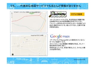 でも、、、代表的な地図サービスでもほとんど情報がありません
※OpenStreetMap引用
マプコのベースマップとして採用しているOSM地図の拡大
Google Mapではこんな感じ
・オープンストリートマップは、利活用自由で編集可能
な地図を作るための世界規模の共同プロジェクト。
「マッパー」と呼ばれる方々のボランタリーな状態により
記述・更新がされている。個人だけでなく、企業や行政
の参加もある。
・グーグルマップはgoogle社により提供されているイン
ターネット地図サービス。
ストリートビューなど高機能で網羅性がある。そして一
般利用率が非常に高い。
利用方法によっては、料金が発生したり、ライセンス購
入の必要がある。
マプコで採用
 