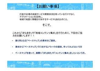 【お願い事項】
• 拠り所となる「ベースマップ」の素材のご提供。
• 素材から「ベースマップ」づくりをするノウハウの提供、作ってみようという方
• ベースマップを使って、実際に「まち歩き」や「コンテンツ集め」をしたいという方。
これから「まち歩き」や「地域コンテンツ集め」を行うために、下記のご協
力をお願いします！！
行政や企業の地図サービス開発状況を待っているだけでなく、
アプリケーションを活用し、
地域で地図に情報を付加するサービスもあるとのこと。
そこで、
 