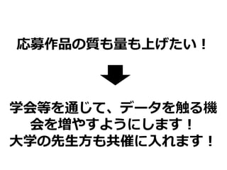 応募作品の質も量も上げたい！
学会等を通じて、データを触る機
会を増やすようにします！
大学の先生方も共催に入れます！
 