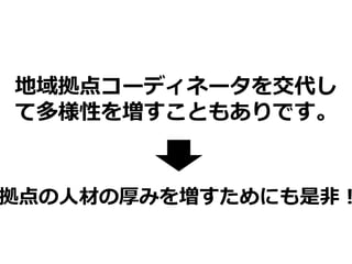 地域拠点コーディネータを交代し
て多様性を増すこともありです。
拠点の人材の厚みを増すためにも是非！
 