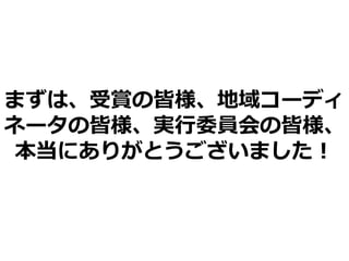 まずは、受賞の皆様、地域コーディ
ネータの皆様、実行委員会の皆様、
本当にありがとうございました！
 