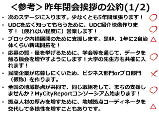 ＜参考＞昨年閉会挨拶の公約(1/2)
• 次のステージに入ります。少なくとも5年間頑張ります！
• UDCを広く知ってもらうために、UDC紹介映像作りま
す！（疲れない程度に）営業します！
• ブロック内横展開のために支援します。是非、1年に2自治
体くらい新規開拓を！
• 応募の質・量を挙げるために、学会等を通じて、データを
触る機会を増やすようにします！大学の先生方も共催に入
れます！
• 民間企業が応募しにくいため、ビジネス部門orプロ部門
（仮称）を作ります。
• 全国の地域拠点が共同で、同じ取組をして、まちの支援し
ませんか？MyCityReportコンソーシアム始まります！
• 拠点人材の厚みを増すために、地域拠点コーディネータを
交代して多様性を増すこともありです。
 