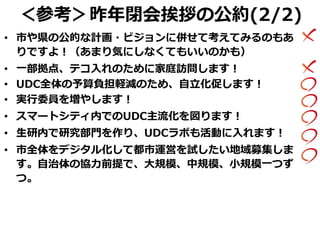 ＜参考＞昨年閉会挨拶の公約(2/2)
• 市や県の公的な計画・ビジョンに併せて考えてみるのもあ
りですよ！（あまり気にしなくてもいいのかも）
• 一部拠点、テコ入れのために家庭訪問します！
• UDC全体の予算負担軽減のため、自立化促します！
• 実行委員を増やします！
• スマートシティ内でのUDC主流化を図ります！
• 生研内で研究部門を作り、UDCラボも活動に入れます！
• 市全体をデジタル化して都市運営を試したい地域募集しま
す。自治体の協力前提で、大規模、中規模、小規模一つず
つ。
 