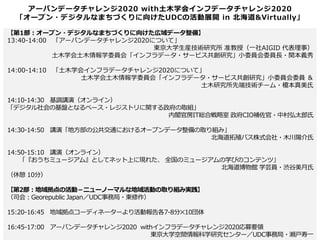 アーバンデータチャレンジ2020 with土木学会インフデータチャレンジ2020
「オープン・デジタルなまちづくりに向けたUDCの活動展開 in 北海道&Virtually」
【第1部：オープン・デジタルなまちづくりに向けた広域データ整備】
13:40-14:00 「アーバンデータチャレンジ2020について」
東京大学生産技術研究所 准教授（一社AIGID 代表理事）
土木学会土木情報学委員会「インフラデータ・サービス共創研究」小委員会委員長・関本義秀
14:00-14:10 「土木学会インフラデータチャレンジ2020について」
土木学会土木情報学委員会「インフラデータ・サービス共創研究」小委員会委員 ＆
土木研究所先端技術チーム・榎本真美氏
14:10-14:30 基調講演（オンライン）
「デジタル社会の基盤となるベース・レジストリに関する政府の取組」
内閣官房IT総合戦略室 政府CIO補佐官・中村弘太郎氏
14:30-14:50 講演「地方部の公共交通におけるオープンデータ整備の取り組み」
北海道拓殖バス株式会社・木川陽介氏
14:50-15:10 講演（オンライン）
「『おうちミュージアム』としてネット上に現れた、 全国のミュージアムの学びのコンテンツ」
北海道博物館 学芸員・渋谷美月氏
（休憩 10分）
【第2部：地域拠点の活動－ニューノーマルな地域活動の取り組み実践】
（司会：Georepublic Japan／UDC事務局・東修作）
15:20-16:45 地域拠点コーディネーターより活動報告各7-8分✕10団体
16:45-17:00 アーバンデータチャレンジ2020 withインフラデータチャレンジ2020応募要領
東京大学空間情報科学研究センター／UDC事務局・瀬戸寿一
 