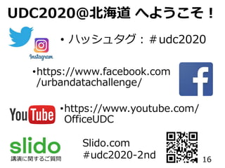 UDC2020＠北海道 へようこそ！
• ハッシュタグ：＃udc2020
•https://www.facebook.com
/urbandatachallenge/
•https://www.youtube.com/
OfficeUDC
Slido.com
#udc2020-2nd講演に関するご質問 16
 