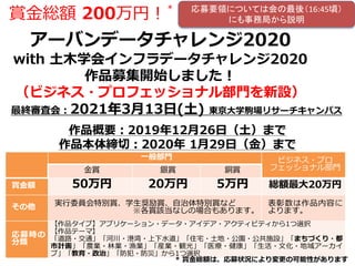 一般部門 ビジネス・プロ
フェッショナル部門金賞 銀賞 銅賞
賞金額 50万円 20万円 5万円 総額最大20万円
その他 実行委員会特別賞、学生奨励賞、自治体特別賞など
※各賞該当なしの場合もあります。
表彰数は作品内容に
よります。
応募時の
分類
【作品タイプ】アプリケーション・データ・アイデア・アクティビティから1つ選択
【作品テーマ】
「道路・交通」「河川・港湾・上下水道」「住宅・土地・公園・公共施設」「まちづくり・都
市計画」「農業・林業・漁業」「産業・観光」「医療・健康」「生活・文化・地域アーカイ
ブ」「教育・政治」「防犯・防災」から1つ選択
アーバンデータチャレンジ2020
with 土木学会インフラデータチャレンジ2020
作品募集開始しました！
（ビジネス・プロフェッショナル部門を新設）
作品概要：2019年12月26日（土）まで
作品本体締切：2020年 1月29日（金）まで
最終審査会：2021年3月13日(土) 東京大学駒場リサーチキャンパス
賞金総額 200万円！
＊
* 賞金総額は、応募状況により変更の可能性があります
応募要領については会の最後（16:45頃）
にも事務局から説明
 