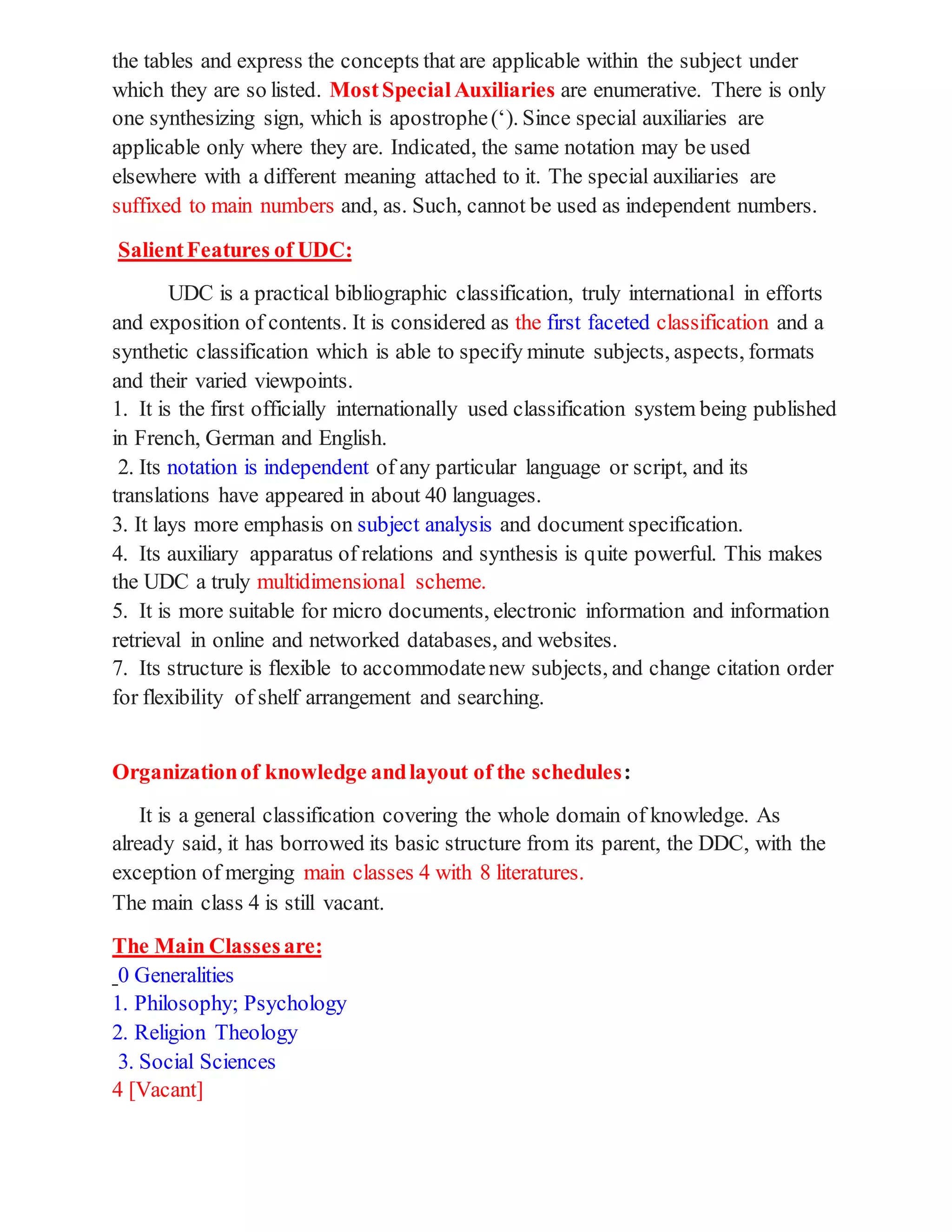 the tables and express the concepts that are applicable within the subject under
which they are so listed. MostSpecialAuxiliaries are enumerative. There is only
one synthesizing sign, which is apostrophe(‘). Since special auxiliaries are
applicable only where they are. Indicated, the same notation may be used
elsewhere with a different meaning attached to it. The special auxiliaries are
suffixed to main numbers and, as. Such, cannot be used as independent numbers.
SalientFeatures of UDC:
UDC is a practical bibliographic classification, truly international in efforts
and exposition of contents. It is considered as the first faceted classification and a
synthetic classification which is able to specify minute subjects, aspects, formats
and their varied viewpoints.
1. It is the first officially internationally used classification system being published
in French, German and English.
2. Its notation is independent of any particular language or script, and its
translations have appeared in about 40 languages.
3. It lays more emphasis on subject analysis and document specification.
4. Its auxiliary apparatus of relations and synthesis is quite powerful. This makes
the UDC a truly multidimensional scheme.
5. It is more suitable for micro documents, electronic information and information
retrieval in online and networked databases, and websites.
7. Its structure is flexible to accommodatenew subjects, and change citation order
for flexibility of shelf arrangement and searching.
Organizationof knowledge andlayout of the schedules:
It is a general classification covering the whole domain of knowledge. As
already said, it has borrowed its basic structure from its parent, the DDC, with the
exception of merging main classes 4 with 8 literatures.
The main class 4 is still vacant.
The Main Classesare:
0 Generalities
1. Philosophy; Psychology
2. Religion Theology
3. Social Sciences
4 [Vacant]
 