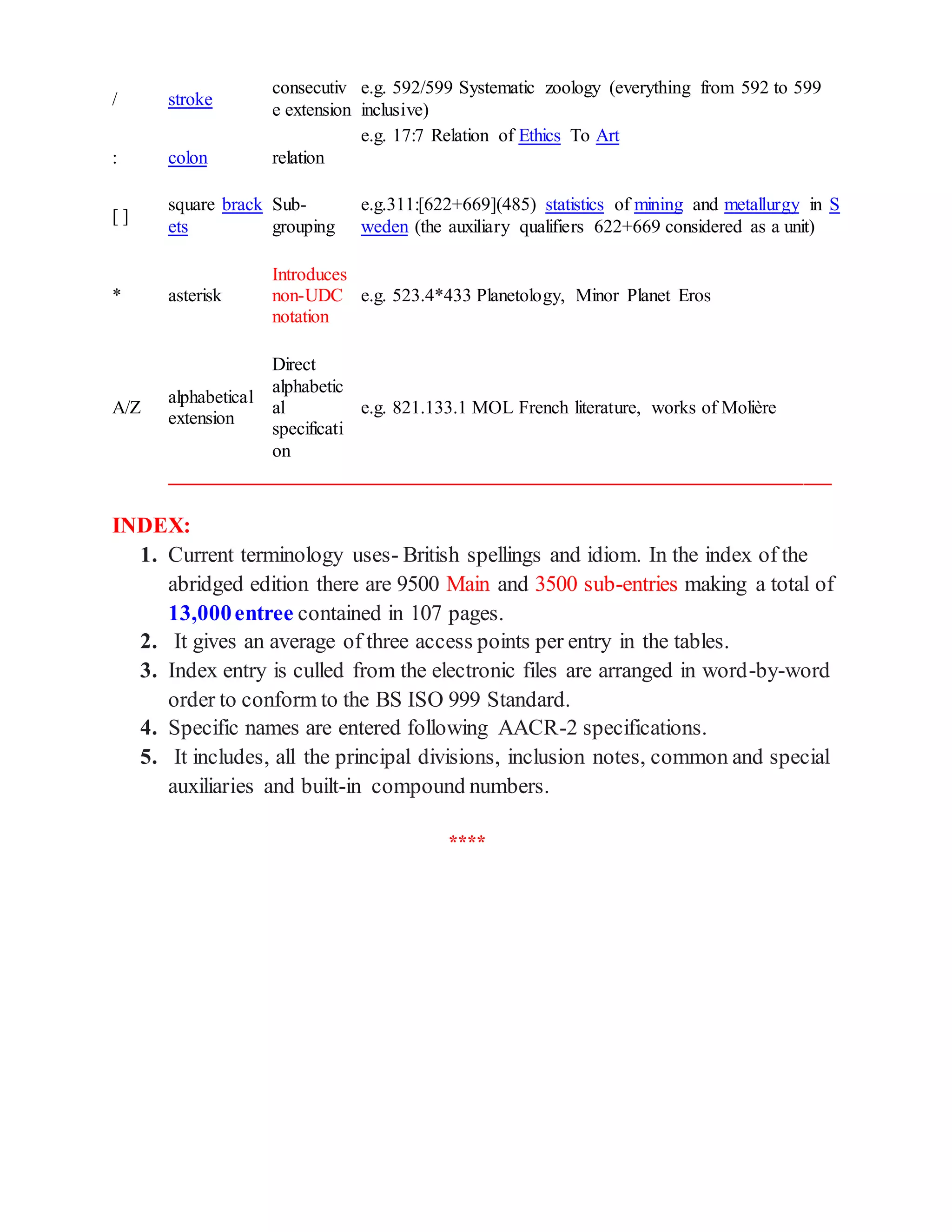 / stroke
consecutiv
e extension
e.g. 592/599 Systematic zoology (everything from 592 to 599
inclusive)
: colon relation
e.g. 17:7 Relation of Ethics To Art
[ ]
square brack
ets
Sub-
grouping
e.g.311:[622+669](485) statistics of mining and metallurgy in S
weden (the auxiliary qualifiers 622+669 considered as a unit)
* asterisk
Introduces
non-UDC
notation
e.g. 523.4*433 Planetology, Minor Planet Eros
A/Z
alphabetical
extension
Direct
alphabetic
al
specificati
on
e.g. 821.133.1 MOL French literature, works of Molière
_______________________________________________________________________
INDEX:
1. Current terminology uses- British spellings and idiom. In the index of the
abridged edition there are 9500 Main and 3500 sub-entries making a total of
13,000entree contained in 107 pages.
2. It gives an average of three access points per entry in the tables.
3. Index entry is culled from the electronic files are arranged in word-by-word
order to conform to the BS ISO 999 Standard.
4. Specific names are entered following AACR-2 specifications.
5. It includes, all the principal divisions, inclusion notes, common and special
auxiliaries and built-in compound numbers.
****
 