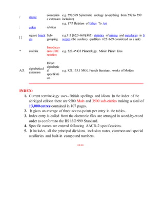 / stroke
consecutiv
e extension
e.g. 592/599 Systematic zoology (everything from 592 to 599
inclusive)
: colon relation
e.g. 17:7 Relation of Ethics To Art
[ ]
square brack
ets
Sub-
grouping
e.g.311:[622+669](485) statistics of mining and metallurgy in S
weden (the auxiliary qualifiers 622+669 considered as a unit)
* asterisk
Introduces
non-UDC
notation
e.g. 523.4*433 Planetology, Minor Planet Eros
A/Z
alphabetical
extension
Direct
alphabetic
al
specificati
on
e.g. 821.133.1 MOL French literature, works of Molière
_______________________________________________________________________
INDEX:
1. Current terminology uses- British spellings and idiom. In the index of the
abridged edition there are 9500 Main and 3500 sub-entries making a total of
13,000entree contained in 107 pages.
2. It gives an average of three access points per entry in the tables.
3. Index entry is culled from the electronic files are arranged in word-by-word
order to conform to the BS ISO 999 Standard.
4. Specific names are entered following AACR-2 specifications.
5. It includes, all the principal divisions, inclusion notes, common and special
auxiliaries and built-in compound numbers.
****
 