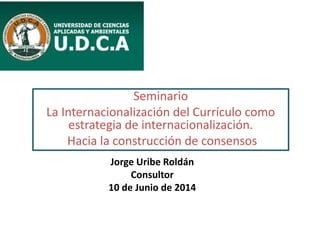 Seminario
La Internacionalización del Currículo como
estrategia de internacionalización.
Hacia la construcción de consensos
Jorge Uribe Roldán
Consultor
10 de Junio de 2014
 