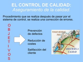 EL CONTROL DE CALIDAD:   Aseguramiento de la calidad. Procedimiento que se realiza después de pasar por el sistema de control, se realiza una corrección de errores. Prevención de defectos Reducción de costes O B J E T I V O S Satifacción del cliente 