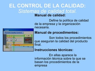 EL CONTROL DE LA CALIDAD: Sistemas de calidad total. Manual de calidad:                  Define la política de calidad de la empresa y la organización necesaria. Manual de procedimentos:                  Son todos los procedimientos que aseguran la calidad del producto final.  Instrucciones técnicas:                  En ellas aparece la información técnica sobre la que se basan los procedimientos de la empresa 