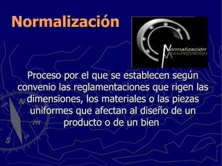 Normalización Proceso por el que se establecen según convenio las reglamentaciones que rigen las dimensiones, los materiales o las piezas uniformes que afectan al diseño de un producto o de un bien  