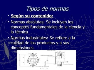 Tipos de normas Según su contenido: Normas absolutas: Se incluyen los conceptos fundamentales de la ciencia y la técnica Normas industriales: Se refiere a la calidad de los productos y a sus dimensiones 