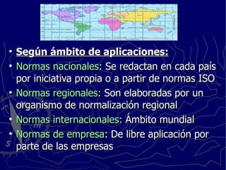 Según ámbito de aplicaciones: Normas nacionales : Se redactan en cada país por iniciativa propia o a partir de normas ISO Normas regionales:  Son elaboradas por un organismo de normalización regional Normas internacionales:  Ámbito mundial Normas de empresa : De libre aplicación por parte de las empresas 