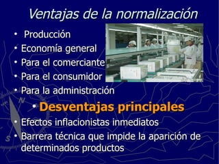 Ventajas de la normalización Producción Economía general Para el comerciante Para el consumidor Para la administración Desventajas principales Efectos inflacionistas inmediatos Barrera técnica que impide la aparición de determinados productos 