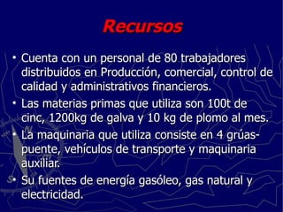 Recursos Cuenta con un personal de 80 trabajadores distribuidos en Producción, comercial, control de calidad y administrativos financieros. Las materias primas que utiliza son 100t de cinc, 1200kg de galva y 10 kg de plomo al mes. La maquinaria que utiliza consiste en 4 grúas-puente, vehículos de transporte y maquinaria auxiliar. Su fuentes de energía gasóleo, gas natural y electricidad. 