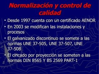 Normalización y control de calidad Desde 1997 cuenta con un certificado AENOR En 2003 se modifican las instalaciones y procesos El galvanizado discontinuo se somete a las normas UNE 37-505, UNE 37-507, UNE 37-508 El cincado por proyección se someten a las normas DIN 8565 Y BS 2569 PART-1 