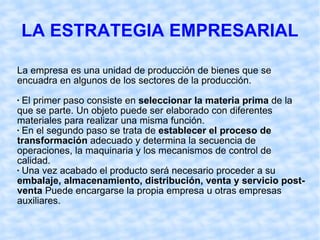 LA ESTRATEGIA EMPRESARIAL La empresa es una unidad de producción de bienes que se encuadra en algunos de los sectores de la producción.  El primer paso consiste en  seleccionar la materia prima  de la que se parte. Un objeto puede ser elaborado con diferentes materiales para realizar una misma función. En el segundo paso se trata de  establecer el proceso de transformación  adecuado y determina la secuencia de operaciones, la maquinaria y los mecanismos de control de calidad. Una vez acabado el producto será necesario proceder a su  embalaje, almacenamiento, distribución, venta y servicio post-venta  Puede encargarse la propia empresa u otras empresas auxiliares. 