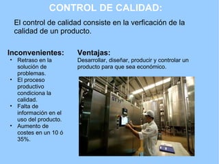 CONTROL DE CALIDAD: El control de calidad consiste en la verficación de la calidad de un producto.  Inconvenientes: Retraso en la solución de problemas. El proceso productivo condiciona la calidad. Falta de información en el uso del producto. Aumento de costes en un 10 ó 35%. Ventajas: Desarrollar, diseñar, producir y controlar un producto para que sea económico.  
