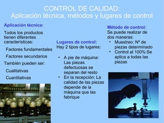 CONTROL DE CALIDAD: Aplicación técnica, métodos y lugares de control Aplicación técnica: Todos los productos tienen diferentes características: Factores fundamentales Factores secundarios También pueden ser: Cualitativas Cuantitativas Método de control: Se puede realizar de dos maneras: Muestreo: Nº de piezas determinado Control al 100%:Se aplica a todas las piezas Lugares de control: Hay 2 tipos de lugares: A pie de máquina: Las piezas defectuosas se separan del resto En la recepción: La calidad de las piezas depende de la máquina que las fabrique 