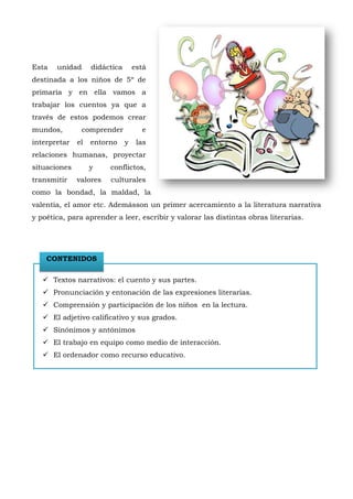 Esta   unidad      didáctica       está
destinada a los niños de 5º de
primaria y en ella vamos a
trabajar los cuentos ya que a
través de estos podemos crear
mundos,        comprender            e
interpretar   el   entorno     y    las
relaciones humanas, proyectar
situaciones        y    conflictos,
transmitir    valores   culturales
como la bondad, la maldad, la
valentía, el amor etc. Ademásson un primer acercamiento a la literatura narrativa
y poética, para aprender a leer, escribir y valorar las distintas obras literarias.




    CONTENIDOS

    Textos narrativos: el cuento y sus partes.
    Pronunciación y entonación de las expresiones literarias.
    Comprensión y participación de los niños en la lectura.
    El adjetivo calificativo y sus grados.
    Sinónimos y antónimos
    El trabajo en equipo como medio de interacción.
    El ordenador como recurso educativo.
 