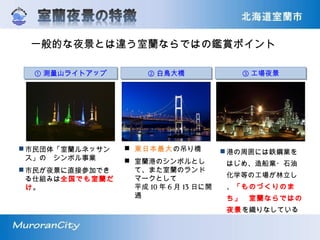 一般的な夜景とは違う室蘭ならではの鑑賞ポイント
① 測量山ライトアップ① 測量山ライトアップ ③ 工場夜景③ 工場夜景② 白鳥大橋② 白鳥大橋
市民団体「室蘭ルネッサン
ス」の　シンボル事業
市民が夜景に直接参加でき
る仕組みは全国でも室蘭だ
け。
 東日本最大の吊り橋
 室蘭港のシンボルとし
て、また室蘭のランド
マークとして
平成 10 年 6 月 13 日に開
通
港の周囲には鉄鋼業を
はじめ、造船業・石油
化学等の工場が林立し
、「ものづくりのま
ち」　室蘭ならではの
夜景を織りなしている
 