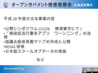平成 28 年度の主な事業内容
•公開シンポジウム (11/26 　横須賀市にて )
•「感染症流行警告アプリ　ワーンニング」の改
修
•協議会版保育園マップの作成と公開
•RESAS 研修
•日本版スクールオブデータの実施
　　　　　　　　　　　　　　　　　　　　　
　　　　　　　　など
 