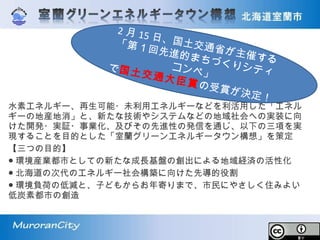 水素エネルギー、再生可能・未利用エネルギーなどを利活用した「エネル
ギーの地産地消」と、新たな技術やシステムなどの地域社会への実装に向
けた開発・実証・事業化、及びその先進性の発信を通じ、以下の三項を実
現することを目的とした「室蘭グリーンエネルギータウン構想」を策定
【三つの目的】
● 環境産業都市としての新たな成長基盤の創出による地域経済の活性化
● 北海道の次代のエネルギー社会構築に向けた先導的役割
● 環境負荷の低減と、子どもからお年寄りまで、市民にやさしく住みよい
低炭素都市の創造
2 月 15 日、国土交通省が主催する
「第１回先進的まちづくりシティコンペ」で国土交通大臣賞の受賞が決定！
 