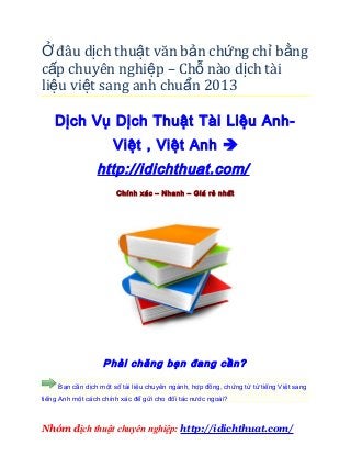 Ở đâu dịch thuật văn bản chứng ch ỉ b ằng
cấp chuyên nghiệp – Chỗ nào dịch tài
liệu việt sang anh chuẩn 2013

    Dịch Vụ Dịch Thuật Tài Liệu Anh-
                      Việt , Việt Anh 
                 http://idichthuat.com/
                       Chính xác – Nhanh – Giá rẻ nhất




                   Phải chăng bạn đang cần?

     Bạn cần dịch một số tài liệu chuyên ngành, hợp đồng, chứng từ từ tiếng Việt sang
tiếng Anh một cách chính xác để gửi cho đối tác nước ngoài?



Nhóm dịch thuật chuyên nghiệp: http://idichthuat.com/
 