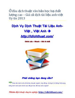 Ở đâu dịch thuật văn bản học bạ chất
lượng cao – Giá cả dịch tài li ệu anh vi ệt
Uy tín 2013

    Dịch Vụ Dịch Thuật Tài Liệu Anh-
                      Việt , Việt Anh 
                 http://idichthuat.com/
                       Chính xác – Nhanh – Giá rẻ nhất




                   Phải chăng bạn đang cần?

     Bạn cần dịch một số tài liệu chuyên ngành, hợp đồng, chứng từ từ tiếng Việt sang
tiếng Anh một cách chính xác để gửi cho đối tác nước ngoài?



Nhóm dịch thuật chuyên nghiệp: http://idichthuat.com/
 