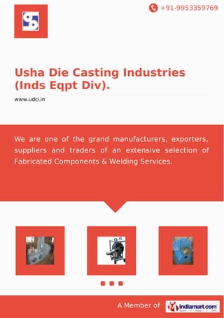 +91-9953359769
A Member of
Usha Die Casting Industries
(Inds Eqpt Div).
www.udci.in
We are one of the grand manufacturers, exporters,
suppliers and traders of an extensive selection of
Fabricated Components & Welding Services.
 